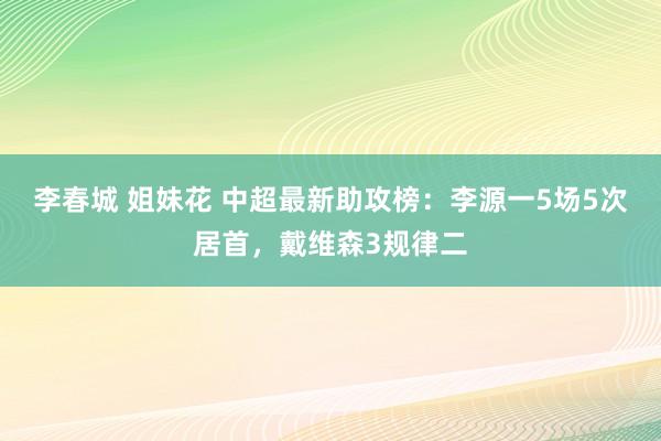 李春城 姐妹花 中超最新助攻榜：李源一5场5次居首，戴维森3规律二