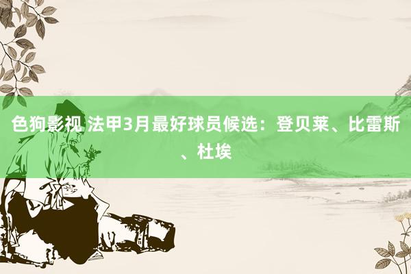 色狗影视 法甲3月最好球员候选：登贝莱、比雷斯、杜埃