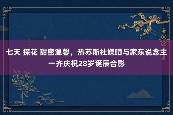 七天 探花 甜密温馨，热苏斯社媒晒与家东说念主一齐庆祝28岁诞辰合影
